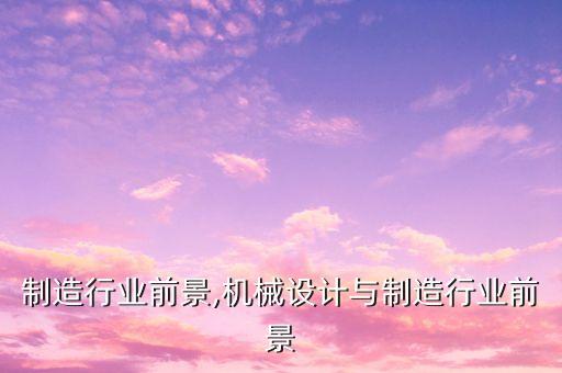 制造行业前景,机械设计与制造行业前景