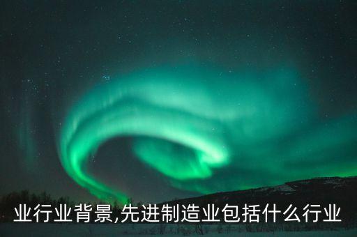 业行业背景,先进制造业包括什么行业
