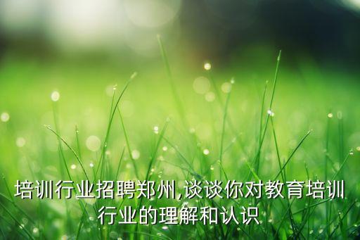 培训行业招聘郑州,谈谈你对教育培训行业的理解和认识