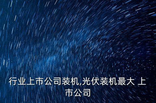 行业上市公司装机,光伏装机最大 上市公司