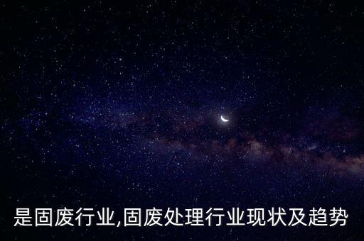 什么是固废行业,固废处理行业现状及趋势