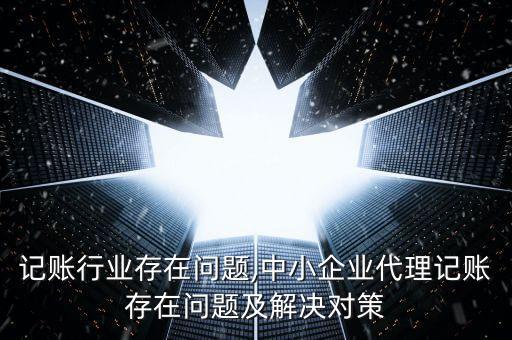 代理记账行业存在问题,中小企业代理记账存在问题及解决对策