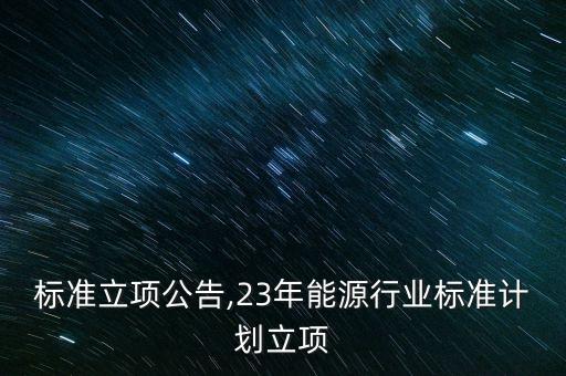 标准立项公告,23年能源行业标准计划立项