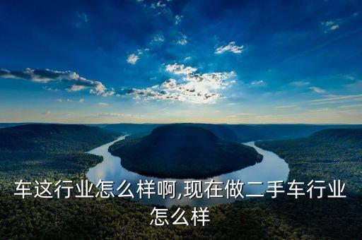 车这行业怎么样啊,现在做二手车行业怎么样