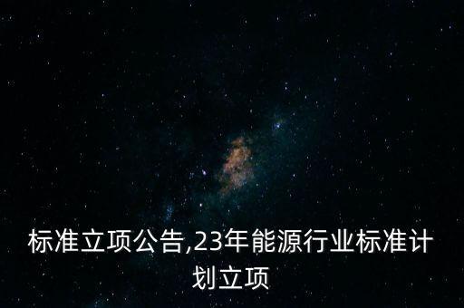 标准立项公告,23年能源行业标准计划立项