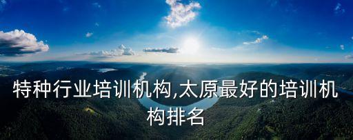 特种行业培训机构,太原最好的培训机构排名