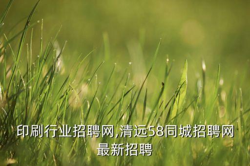 印刷行业招聘网,清远58同城招聘网最新招聘