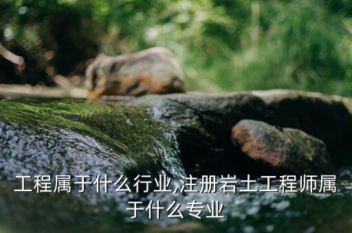 工程属于什么行业,注册岩土工程师属于什么专业