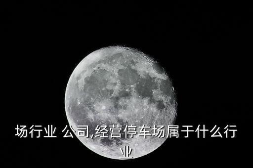 停车场行业 公司,经营停车场属于什么行业