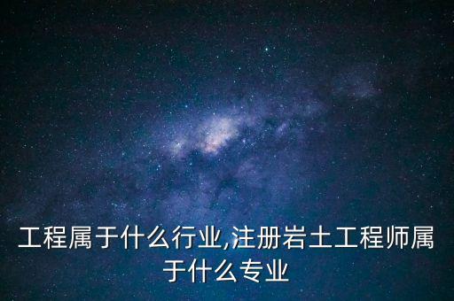 工程属于什么行业,注册岩土工程师属于什么专业