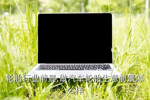 轮胎行业前景,做汽车轮胎生意前景怎么样