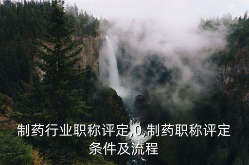 制药行业职称评定,0,制药职称评定条件及流程