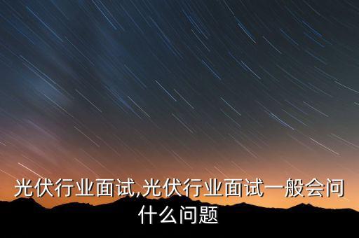 光伏行业面试,光伏行业面试一般会问什么问题