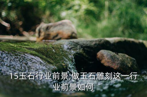 15玉石行业前景,做玉石雕刻这一行业前景如何