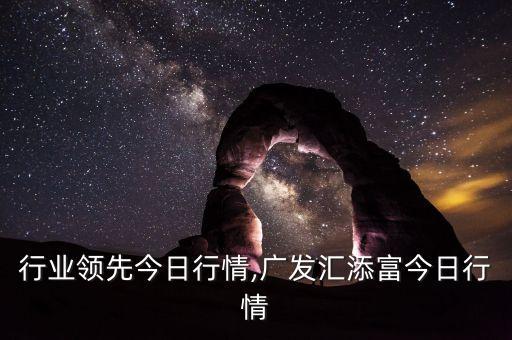 行业领先今日行情,广发汇添富今日行情
