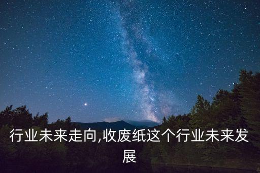 废纸行业未来走向,收废纸这个行业未来发展