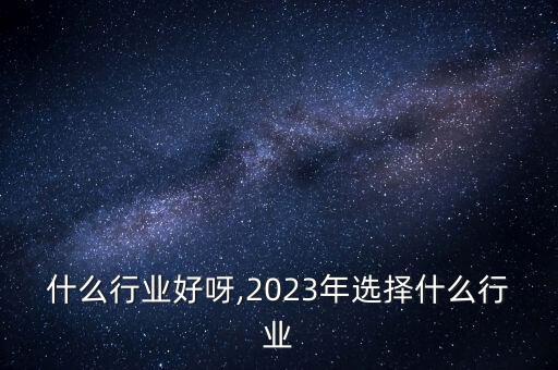 什么行业好呀,2023年选择什么行业