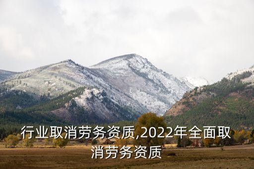 哪些行业取消劳务资质,2022年全面取消劳务资质