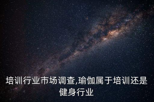 培训行业市场调查,瑜伽属于培训还是健身行业