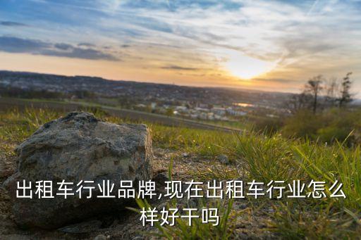 全国出租车行业品牌,现在出租车行业怎么样?好干吗?