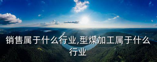 型煤销售属于什么行业,型煤加工属于什么行业