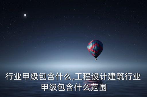 行业甲级包含什么,工程设计建筑行业甲级包含什么范围