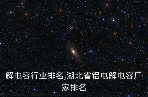 铝电解电容行业排名,湖北省铝电解电容厂家排名