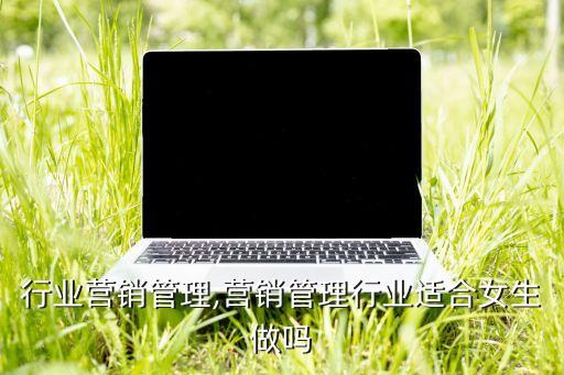 行业营销管理,营销管理行业适合女生做吗