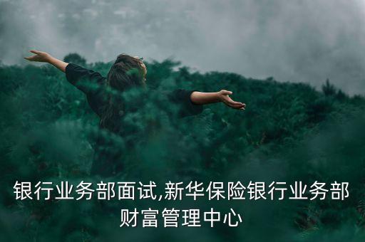 新华银行业务部面试,新华保险银行业务部财富管理中心
