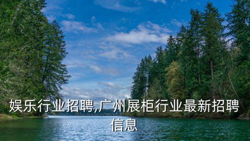 广州娱乐行业招聘,广州展柜行业最新招聘信息