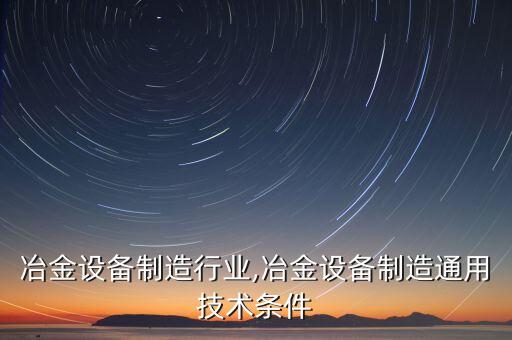中国冶金设备制造行业,冶金设备制造通用技术条件