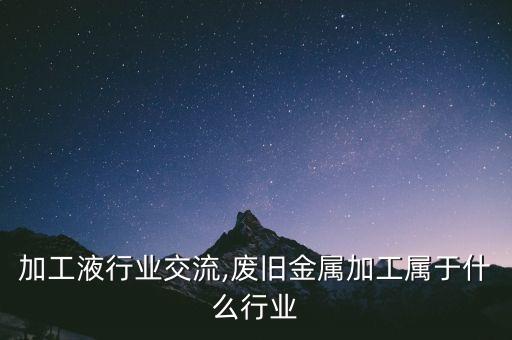 金属加工液行业交流,废旧金属加工属于什么行业