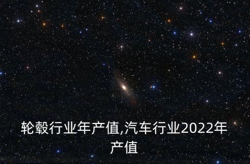 轮毂行业年产值,汽车行业2022年产值