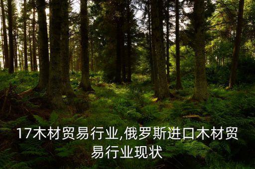 17木材贸易行业,俄罗斯进口木材贸易行业现状