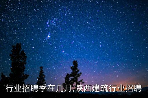 行业招聘季在几月,陕西建筑行业招聘