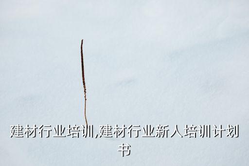 建材行业培训,建材行业新人培训计划书
