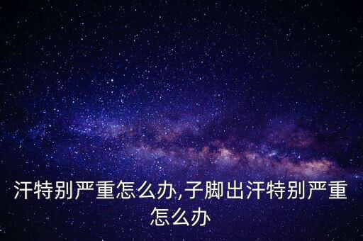 脚出汗特别严重怎么办,子脚出汗特别严重怎么办