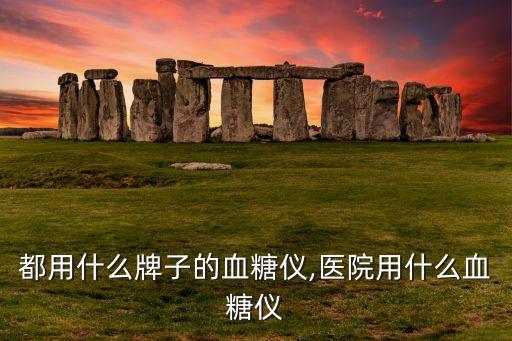 都用什么牌子的血糖仪,医院用什么血糖仪