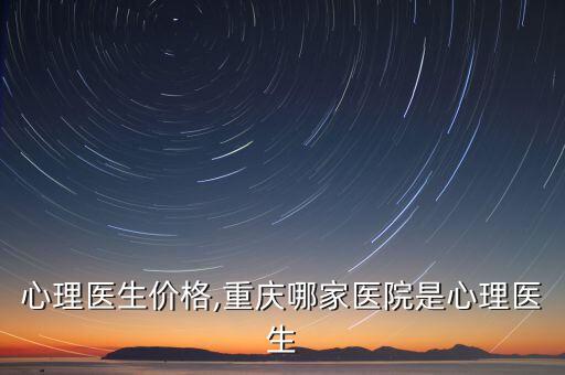 心理医生价格,重庆哪家医院是心理医生