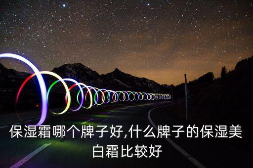 保湿霜哪个牌子好,什么牌子的保湿美白霜比较好