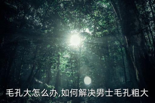 毛孔大怎么办,如何解决男士毛孔粗大
