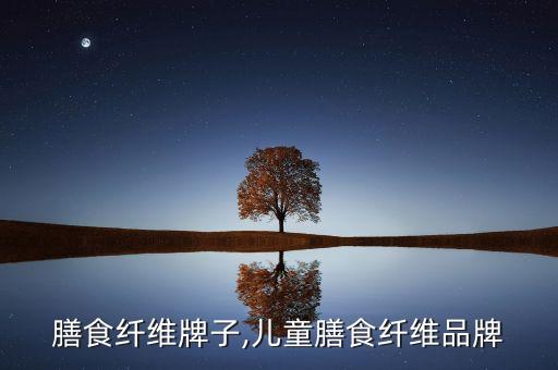 儿童膳食纤维牌子,儿童膳食纤维品牌