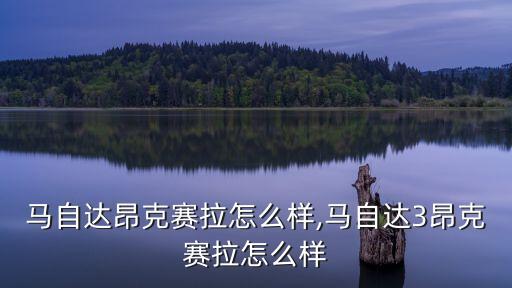 长安马自达昂克赛拉怎么样,马自达3昂克赛拉怎么样?