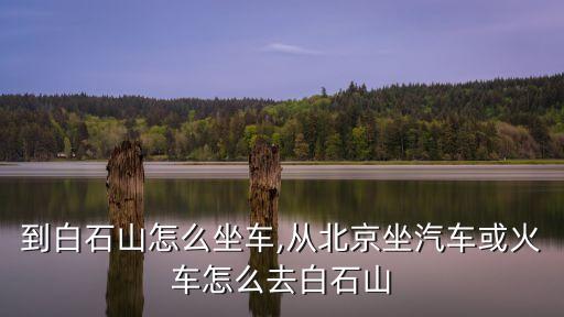 到白石山怎么坐车,从北京坐汽车或火车怎么去白石山