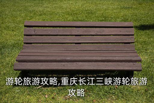 游轮旅游攻略,重庆长江三峡游轮旅游攻略