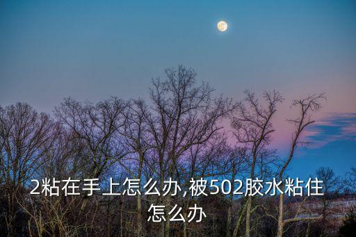 502粘在手上怎么办,被502胶水粘住怎么办?