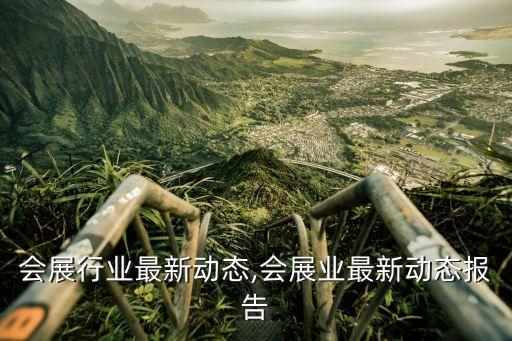 会议会展行业最新动态,会展业最新动态报告