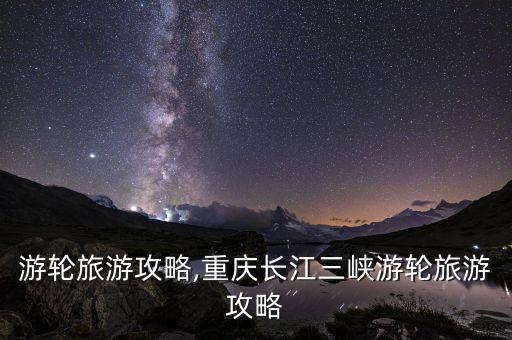 三峡游轮旅游攻略,重庆长江三峡游轮旅游攻略