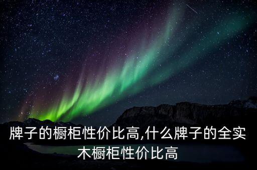 什么牌子的橱柜性价比高,什么牌子的全实木橱柜性价比高?