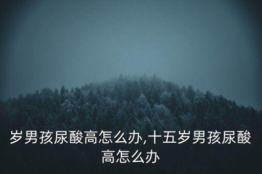 岁男孩尿酸高怎么办,十五岁男孩尿酸高怎么办